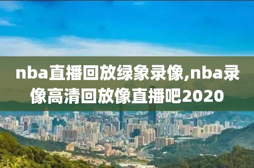 nba直播回放绿象录像,nba录像高清回放像直播吧2020