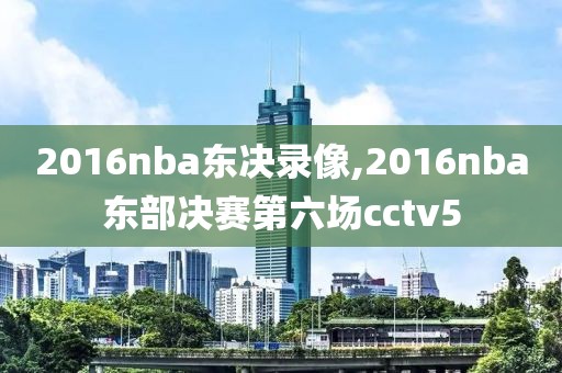 2016nba东决录像,2016nba东部决赛第六场cctv5