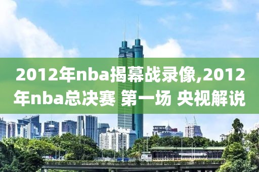 2012年nba揭幕战录像,2012年nba总决赛 第一场 央视解说