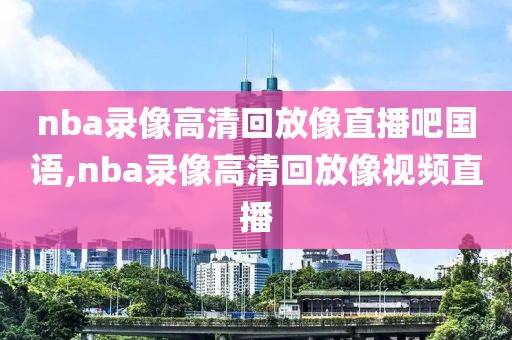 nba录像高清回放像直播吧国语,nba录像高清回放像视频直播