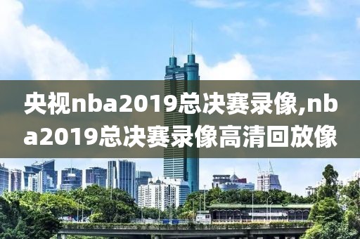 央视nba2019总决赛录像,nba2019总决赛录像高清回放像