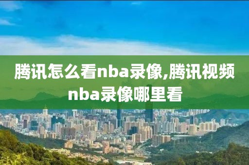 腾讯怎么看nba录像,腾讯视频nba录像哪里看