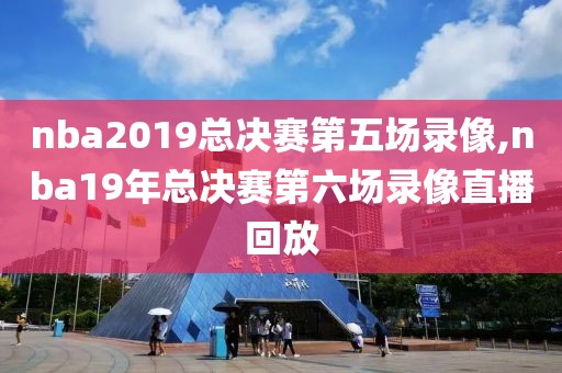 nba2019总决赛第五场录像,nba19年总决赛第六场录像直播回放