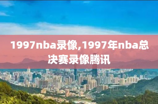 1997nba录像,1997年nba总决赛录像腾讯