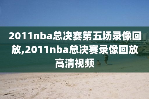2011nba总决赛第五场录像回放,2011nba总决赛录像回放高清视频