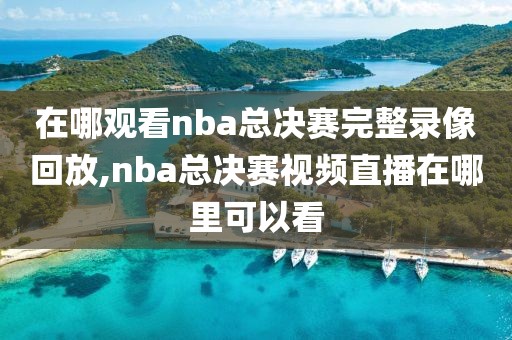 在哪观看nba总决赛完整录像回放,nba总决赛视频直播在哪里可以看