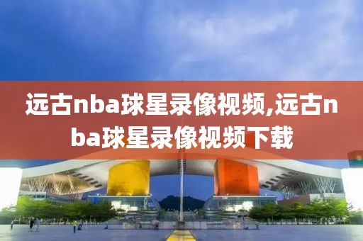 远古nba球星录像视频,远古nba球星录像视频下载