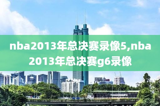 nba2013年总决赛录像5,nba2013年总决赛g6录像