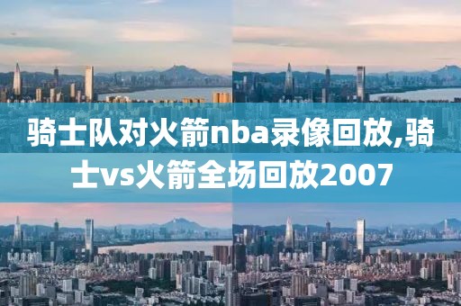 骑士队对火箭nba录像回放,骑士vs火箭全场回放2007