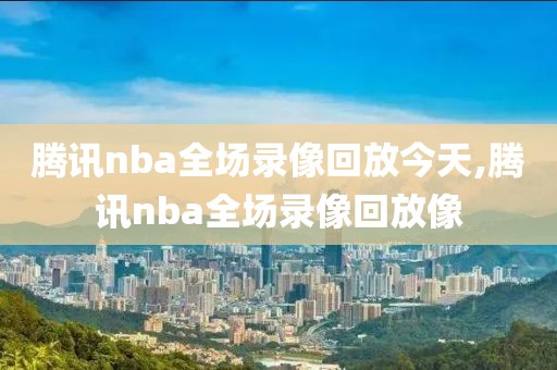 腾讯nba全场录像回放今天,腾讯nba全场录像回放像