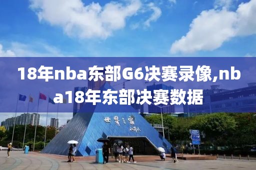 18年nba东部G6决赛录像,nba18年东部决赛数据