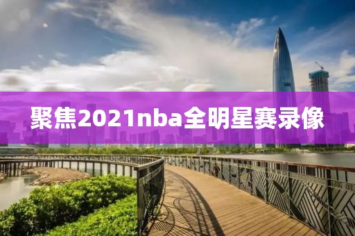 聚焦2021nba全明星赛录像