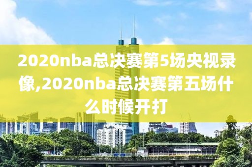 2020nba总决赛第5场央视录像,2020nba总决赛第五场什么时候开打