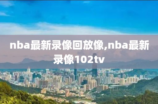 nba最新录像回放像,nba最新录像102tv