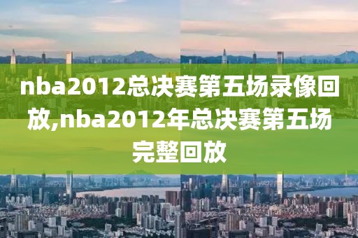 nba2012总决赛第五场录像回放,nba2012年总决赛第五场完整回放