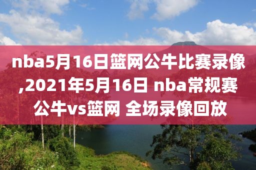 nba5月16日篮网公牛比赛录像,2021年5月16日 nba常规赛 公牛vs篮网 全场录像回放