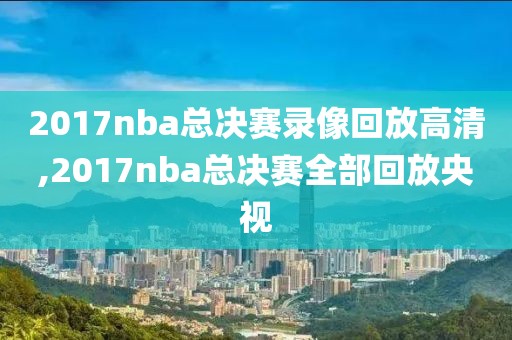 2017nba总决赛录像回放高清,2017nba总决赛全部回放央视
