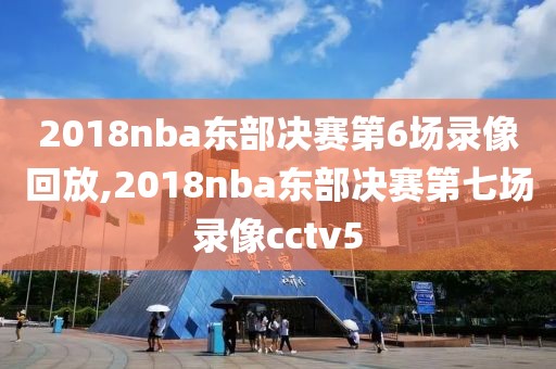2018nba东部决赛第6场录像回放,2018nba东部决赛第七场录像cctv5