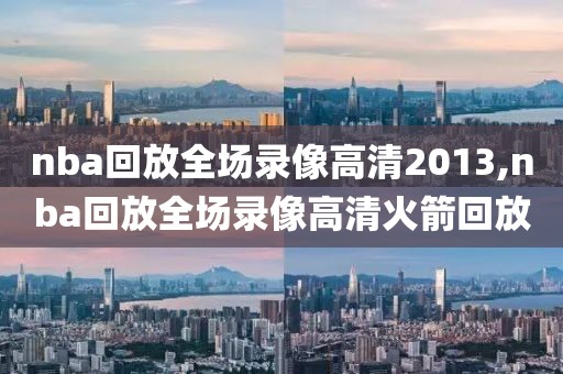 nba回放全场录像高清2013,nba回放全场录像高清火箭回放