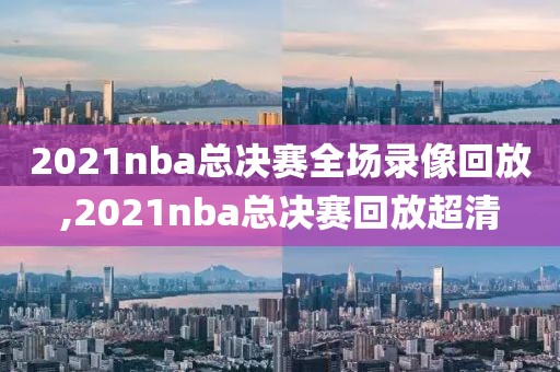 2021nba总决赛全场录像回放,2021nba总决赛回放超清