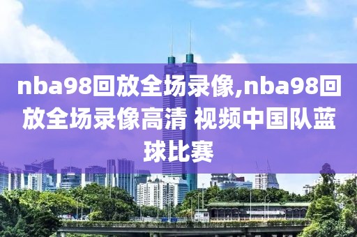 nba98回放全场录像,nba98回放全场录像高清 视频中国队蓝球比赛