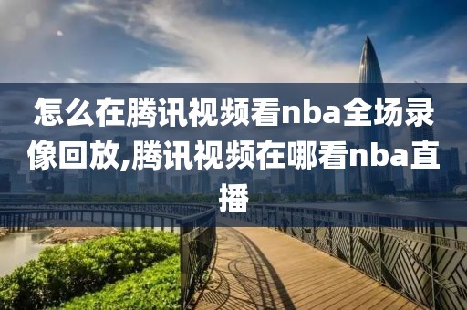 怎么在腾讯视频看nba全场录像回放,腾讯视频在哪看nba直播