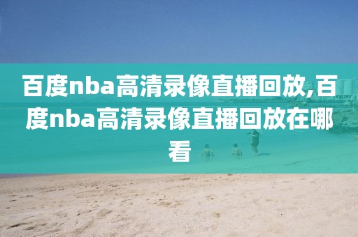 百度nba高清录像直播回放,百度nba高清录像直播回放在哪看
