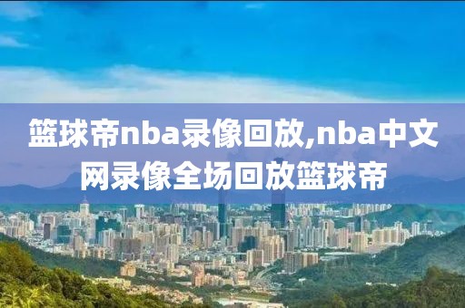 篮球帝nba录像回放,nba中文网录像全场回放篮球帝