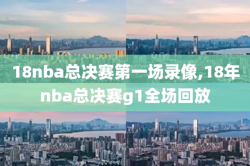 18nba总决赛第一场录像,18年nba总决赛g1全场回放