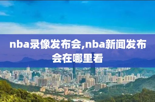 nba录像发布会,nba新闻发布会在哪里看