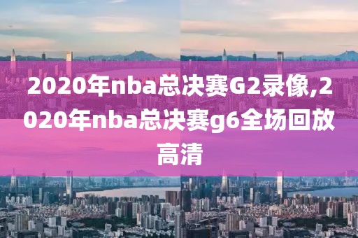 2020年nba总决赛G2录像,2020年nba总决赛g6全场回放高清