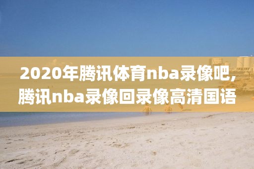 2020年腾讯体育nba录像吧,腾讯nba录像回录像高清国语