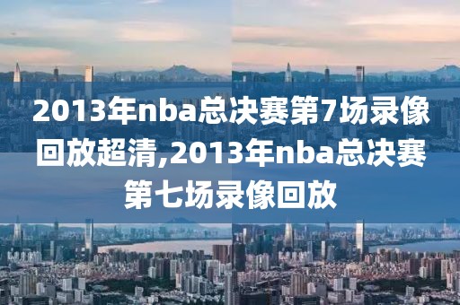 2013年nba总决赛第7场录像回放超清,2013年nba总决赛第七场录像回放
