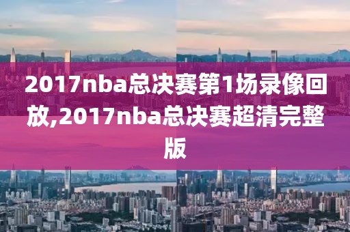 2017nba总决赛第1场录像回放,2017nba总决赛超清完整版
