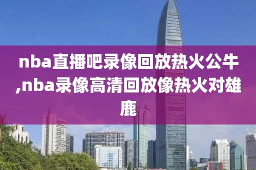 nba直播吧录像回放热火公牛,nba录像高清回放像热火对雄鹿
