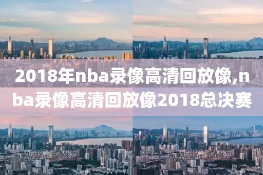 2018年nba录像高清回放像,nba录像高清回放像2018总决赛