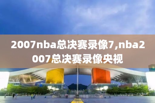 2007nba总决赛录像7,nba2007总决赛录像央视
