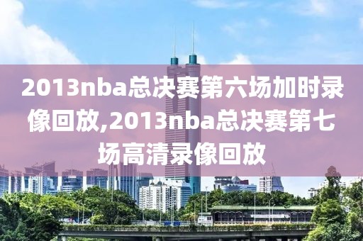 2013nba总决赛第六场加时录像回放,2013nba总决赛第七场高清录像回放