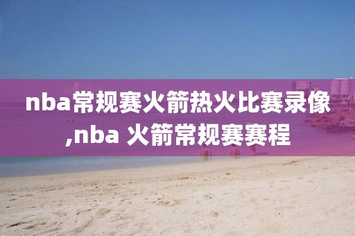nba常规赛火箭热火比赛录像,nba 火箭常规赛赛程