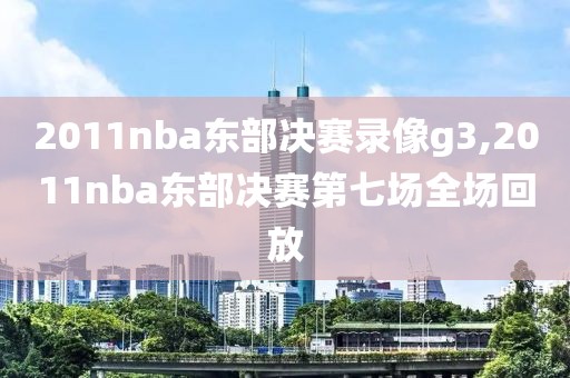 2011nba东部决赛录像g3,2011nba东部决赛第七场全场回放