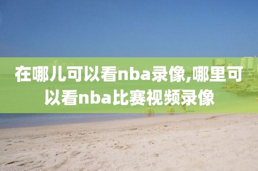 在哪儿可以看nba录像,哪里可以看nba比赛视频录像