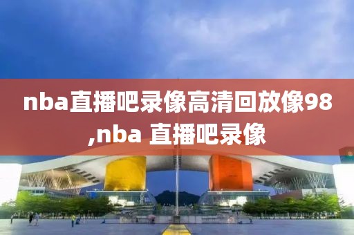 nba直播吧录像高清回放像98,nba 直播吧录像