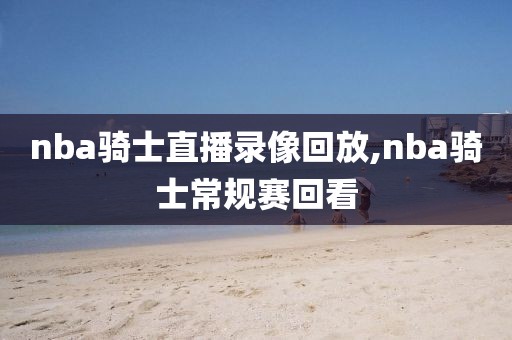 nba骑士直播录像回放,nba骑士常规赛回看