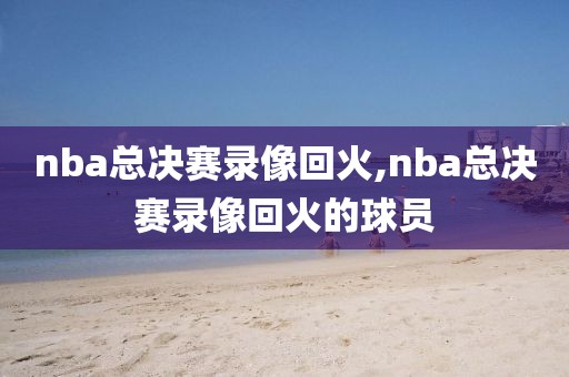 nba总决赛录像回火,nba总决赛录像回火的球员