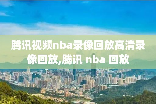 腾讯视频nba录像回放高清录像回放,腾讯 nba 回放