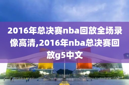 2016年总决赛nba回放全场录像高清,2016年nba总决赛回放g5中文