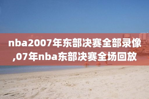 nba2007年东部决赛全部录像,07年nba东部决赛全场回放