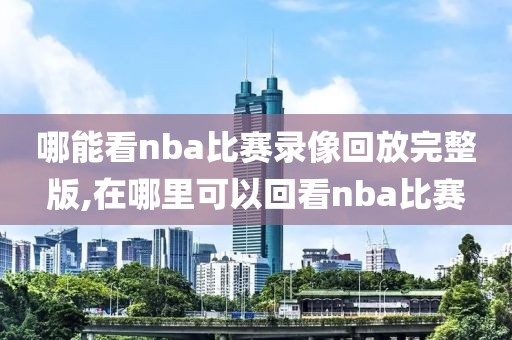 哪能看nba比赛录像回放完整版,在哪里可以回看nba比赛