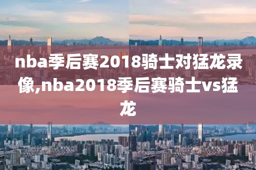 nba季后赛2018骑士对猛龙录像,nba2018季后赛骑士vs猛龙
