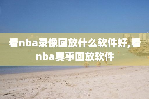 看nba录像回放什么软件好,看nba赛事回放软件